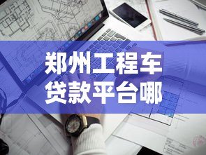 郑州工程车贷款平台哪家好?靠谱推荐与避坑指南 郑州工程车贷款平台哪家好?靠谱推荐与避坑指南