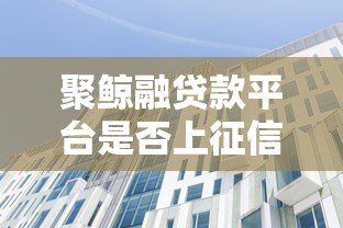 聚鲸融贷款平台是否上征信？一文详解征信影响与注意事项