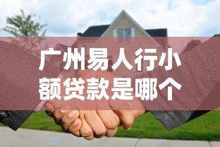 广州易人行小额贷款是哪个平台？详细解析平台背景与贷款服务