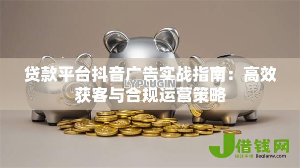 贷款平台抖音广告实战指南：高效获客与合规运营策略