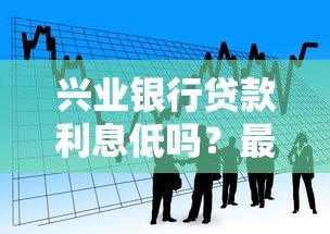 兴业银行贷款利息低吗？最新低息贷款产品解析