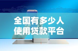 全国有多少人使用贷款平台?2023年最新数据与趋势分析 全国有多少人使用贷款平台?2023年最新数据与趋势分析