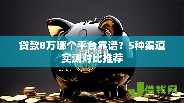 贷款8万哪个平台靠谱?5种渠道实测对比推荐 贷款8万哪个平台靠谱?5种渠道实测对比推荐