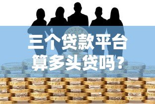 三个贷款平台算多头贷吗？多头借贷风险与应对指南