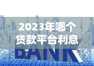 2023年哪个贷款平台利息低又正规？这10个靠谱渠道推荐