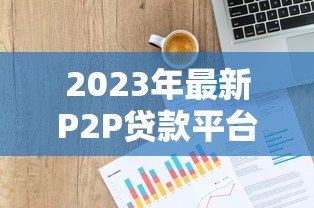 2023年最新P2P贷款平台排名1000强：权威评测与选择指南