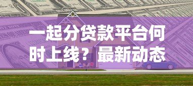 一起分贷款平台何时上线?最新动态与使用指南解析 一起分贷款平台何时上线?最新动态与使用指南解析