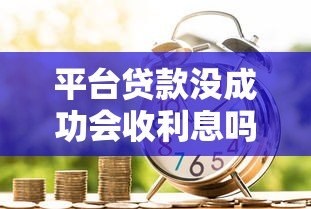 平台贷款没成功会收利息吗？详解申请失败后的费用问题
