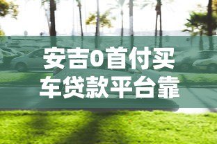 安吉0首付买车贷款平台靠谱吗？全面解析购车贷款