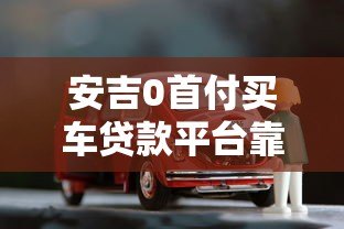 安吉0首付买车贷款平台靠谱吗？全面解析购车贷款