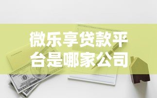微乐享贷款平台是哪家公司推出的?全面解析其背景与资质 微乐享贷款平台是哪家公司推出的?全面解析其背景与资质