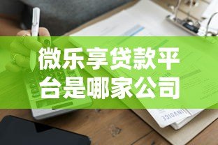 微乐享贷款平台是哪家公司推出的?全面解析其背景与资质 微乐享贷款平台是哪家公司推出的?全面解析其背景与资质