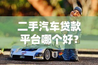 二手汽车贷款平台哪个好?2023年靠谱平台推荐及避坑指南 二手汽车贷款平台哪个好?2023年靠谱平台推荐及避坑指南