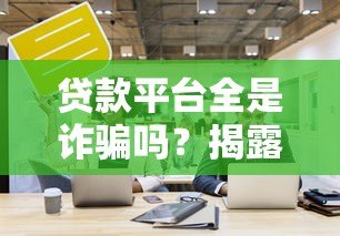贷款平台全是诈骗吗？揭露真相与正规平台辨别方法