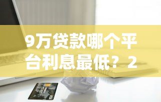 9万贷款哪个平台利息最低？2023正规低息借款渠道推荐