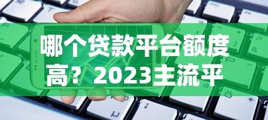 哪个贷款平台额度高?2023主流平台额度对比指南 哪个贷款平台额度高?2023主流平台额度对比指南