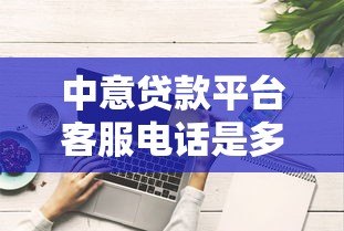 中意贷款平台客服电话是多少？官方联系方式及使用指南