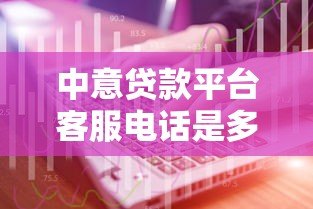 中意贷款平台客服电话是多少？官方联系方式及使用指南