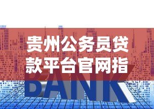 贵州公务员贷款平台官网指南：额度、利率、申请流程全解析