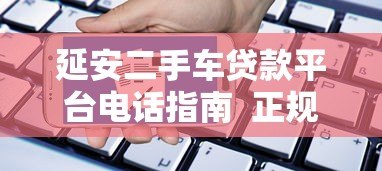 延安二手车贷款平台电话指南 正规渠道与申请流程解析 延安二手车贷款平台电话指南 正规渠道与申请流程解析