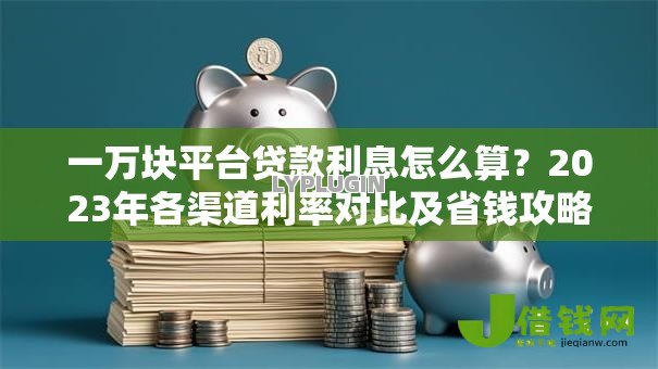 一万块平台贷款利息怎么算？2023年各渠道利率对比及省钱攻略