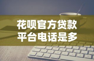 花呗官方贷款平台电话是多少？如何正确联系客服咨询贷款问题
