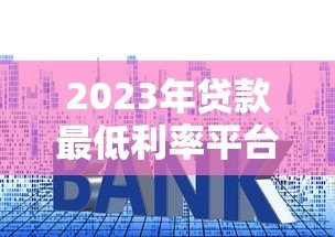 2023年贷款最低利率平台推荐及申请攻略 2023年贷款最低利率平台推荐及申请攻略