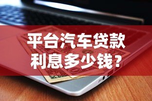 平台汽车贷款利息多少钱？2023年最新利率计算及省钱技巧