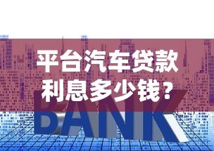 平台汽车贷款利息多少钱？2023年最新利率计算及省钱技巧