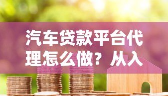 汽车贷款平台代理怎么做？从入门到赚钱全流程解析