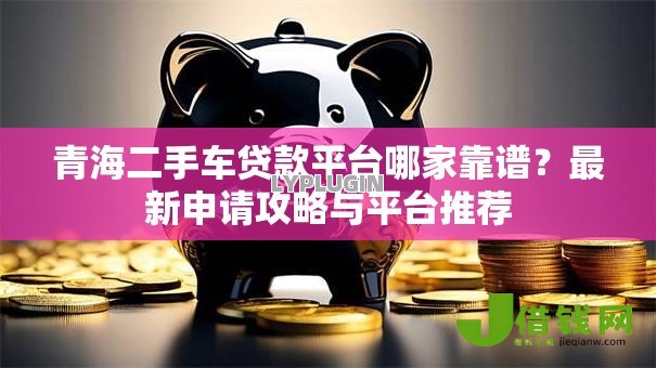 青海二手车贷款平台哪家靠谱？最新申请攻略与平台推荐