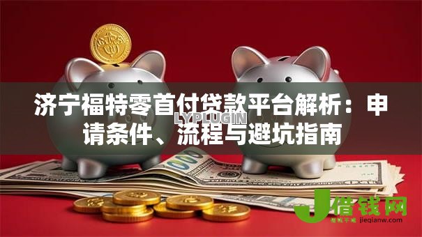 济宁福特零首付贷款平台解析:申请条件、流程与避坑指南 济宁福特零首付贷款平台解析:申请条件、流程与避坑指南