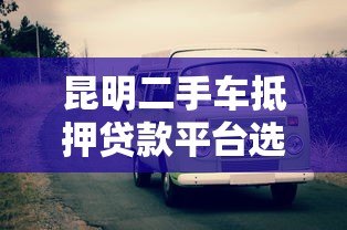 昆明二手车抵押贷款平台选择攻略与流程解析 昆明二手车抵押贷款平台选择攻略与流程解析