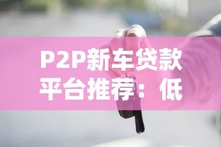 P2P新车贷款平台推荐：低利率、灵活申请全攻略
