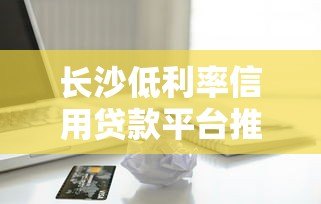 长沙低利率信用贷款平台推荐：正规机构如何选择？