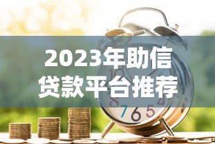 2023年助信贷款平台推荐：如何选择靠谱的借贷渠道