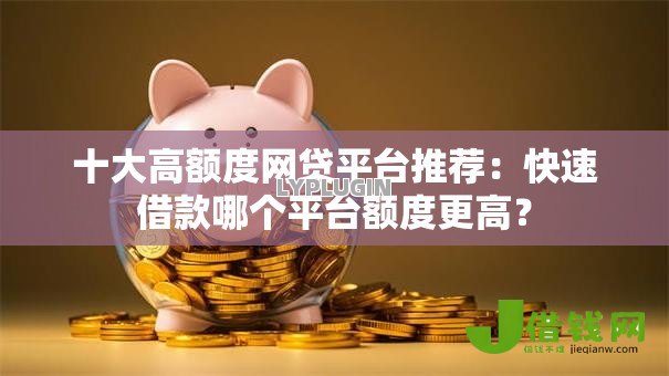 十大高额度网贷平台推荐：快速借款哪个平台额度更高？