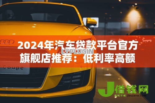 2024年汽车贷款平台官方旗舰店推荐：低利率高额度购车攻略