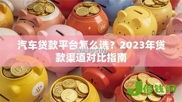 汽车贷款平台怎么选?2023年贷款渠道对比指南 汽车贷款平台怎么选?2023年贷款渠道对比指南