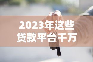 2023年这些贷款平台千万别碰!避坑指南来了 2023年这些贷款平台千万别碰!避坑指南来了