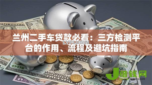 兰州二手车贷款必看:三方检测平台的作用、流程及避坑指南 兰州二手车贷款必看:三方检测平台的作用、流程及避坑指南