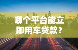 哪个平台能立即用车贷款？快速审批的5大平台推荐