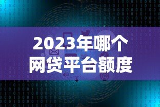 2023年哪个网贷平台额度高放款快？十大正规平台对比评测