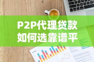 P2P代理贷款如何选靠谱平台及申请全指南 P2P代理贷款如何选靠谱平台及申请全指南
