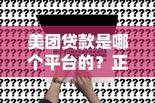 美团贷款是哪个平台的？正规靠谱吗？一文详解合作方及申请条件