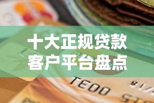 十大正规贷款客户平台盘点及选择指南 十大正规贷款客户平台盘点及选择指南