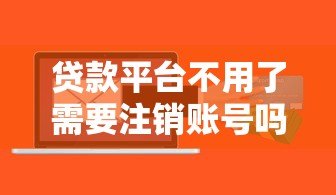 贷款平台不用了需要注销账号吗？安全风险与操作详解