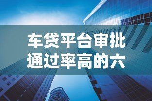 车贷平台审批通过率高的六大原因解析 车贷平台审批通过率高的六大原因解析