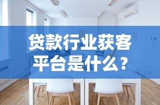 贷款行业获客平台是什么？作用解析及如何选择靠谱渠道
