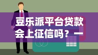 豆乐派平台贷款会上征信吗?一文详解征信影响与注意事项 豆乐派平台贷款会上征信吗?一文详解征信影响与注意事项
